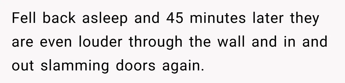 Fell back asleep and 45 minutes later they are even louder through the wall and in and out slamming doors again.