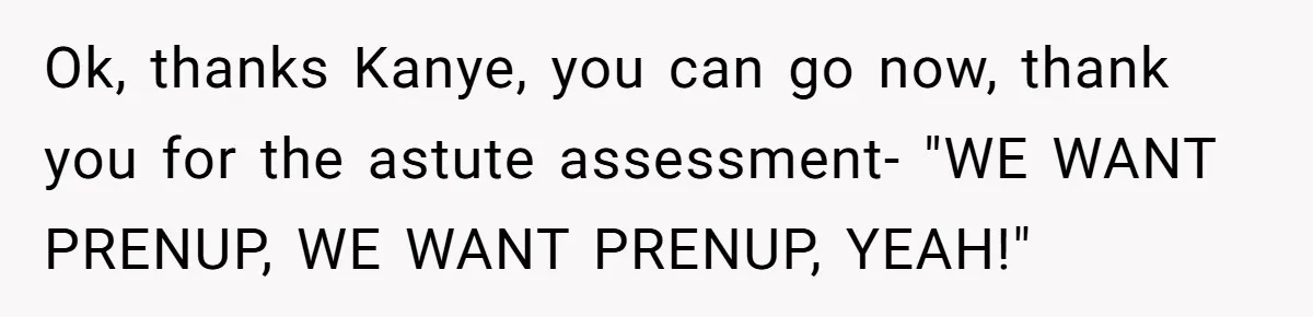 Ok, thanks Kanye, you can go now, thank you for the astute assessment- "WE WANT PRENUP, WE WANT PRENUP, YEAH!"