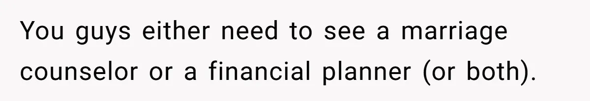 You guys either need to see a marriage counselor or a financial planner (or both).