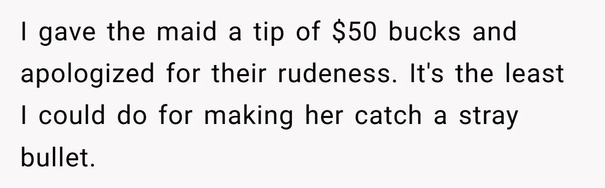 I gave the maid a tip of $50 bucks and apologized for their rudeness. It's the least I could do for making her catch a stray bullet.