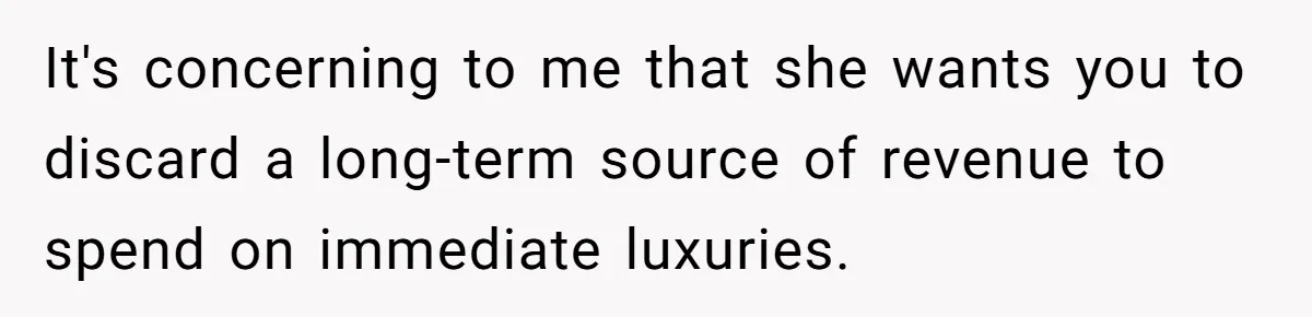 It's concerning to me that she wants you to discard a long-term source of revenue to spend on immediate luxuries.