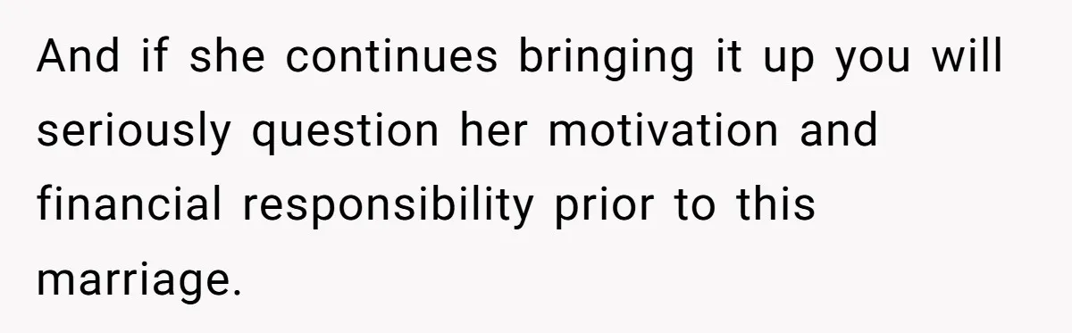 And if she continues bringing it up you will seriously question her motivation and financial responsibility prior to this marriage.