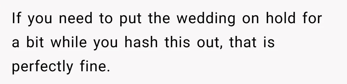 If you need to put the wedding on hold for a bit while you hash this out, that is perfectly fine.