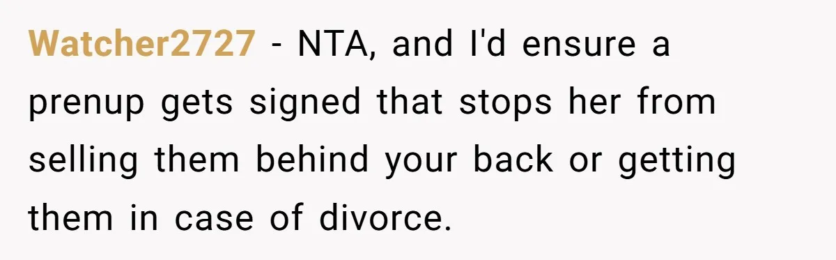 Watcher2727 − NTA, and I'd ensure a prenup gets signed that stops her from selling them behind your back or getting them in case of divorce.