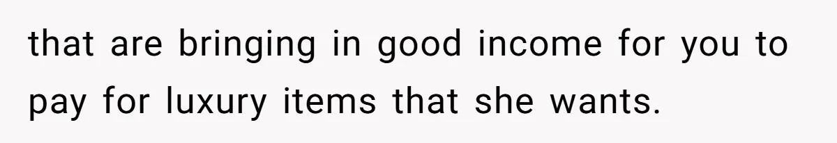 that are bringing in good income for you to pay for luxury items that she wants.