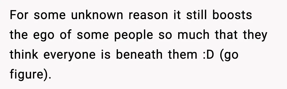 For some unknown reason it still boosts the ego of some people so much that they think everyone is beneath them :D (go figure).