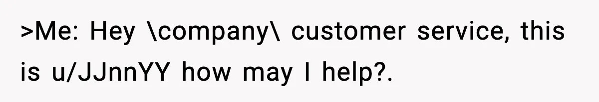 >Me: Hey \company\ customer service, this is u/JJnnYY how may I help?.