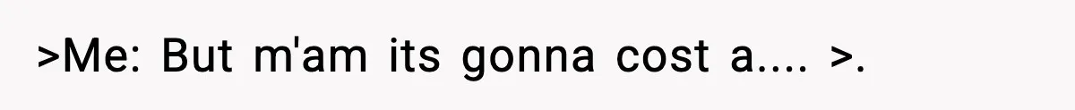 >Me: But m'am its gonna cost a.... >.