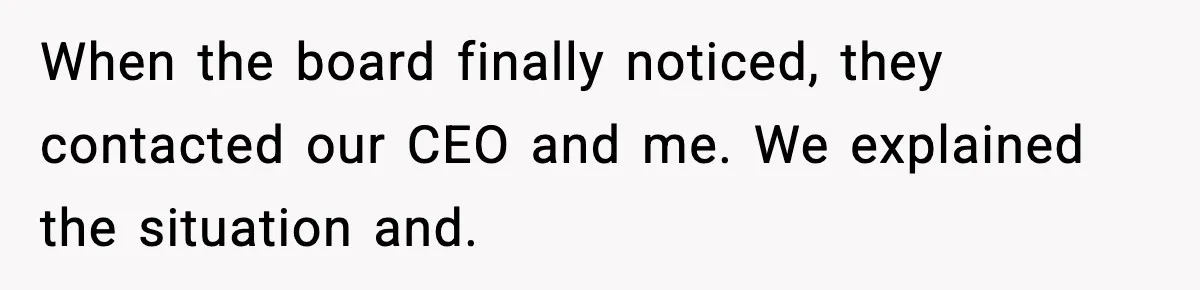 When the board finally noticed, they contacted our CEO and me. We explained the situation and.