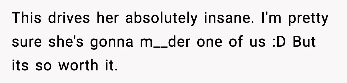 This drives her absolutely insane. I'm pretty sure she's gonna m__der one of us :D But its so worth it.