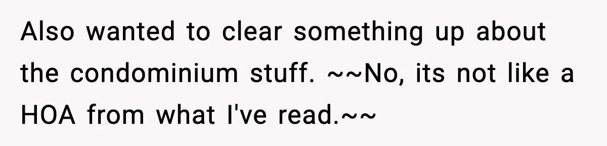 Also wanted to clear something up about the condominium stuff. ~~No, its not like a HOA from what I've read.~~