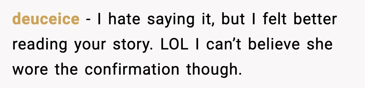 deuceice - I hate saying it, but I felt better reading your story. LOL I can’t believe she wore the confirmation though.