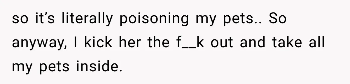 so it’s literally poisoning my pets.. So anyway, I kick her the f__k out and take all my pets inside.