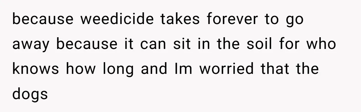 because weedicide takes forever to go away because it can sit in the soil for who knows how long and Im worried that the dogs