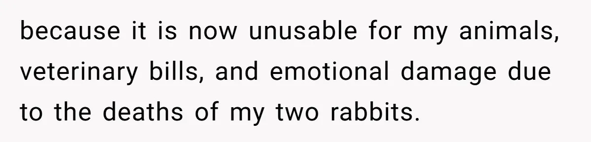 because it is now unusable for my animals, veterinary bills, and emotional damage due to the deaths of my two rabbits.