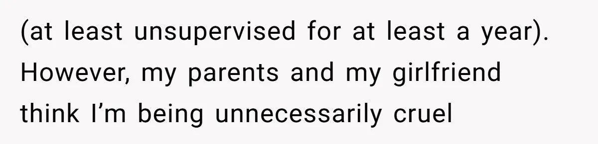 (at least unsupervised for at least a year). However, my parents and my girlfriend think I’m being unnecessarily cruel