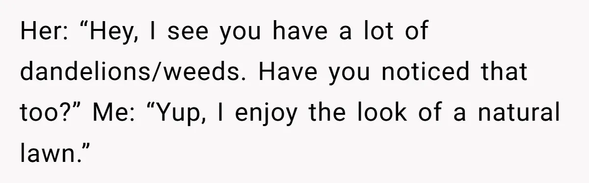 Her: “Hey, I see you have a lot of dandelions/weeds. Have you noticed that too?” Me: “Yup, I enjoy the look of a natural lawn.”