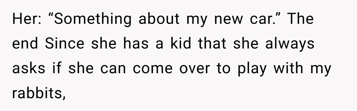 Her: “Something about my new car.” The end Since she has a kid that she always asks if she can come over to play with my rabbits,