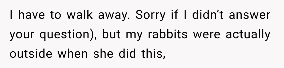 I have to walk away. Sorry if I didn’t answer your question), but my rabbits were actually outside when she did this,