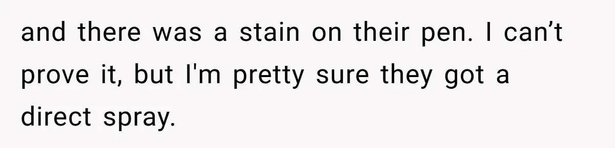 and there was a stain on their pen. I can’t prove it, but I'm pretty sure they got a direct spray.