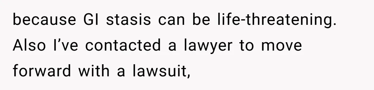 because GI stasis can be life-threatening. Also I’ve contacted a lawyer to move forward with a lawsuit,