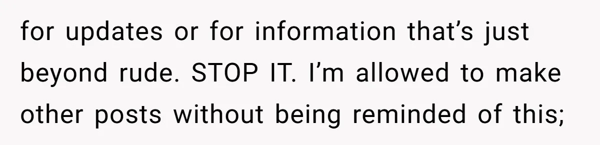 for updates or for information that’s just beyond rude. STOP IT. I’m allowed to make other posts without being reminded of this;