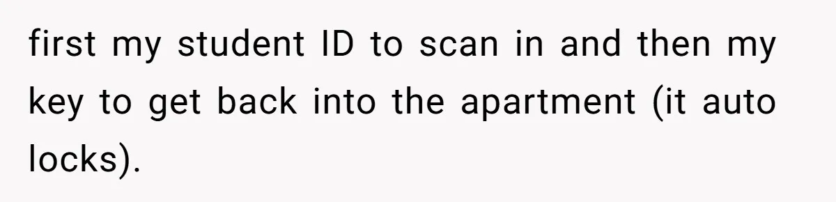 first my student ID to scan in and then my key to get back into the apartment (it auto locks).