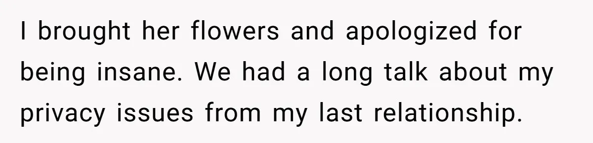 I brought her flowers and apologized for being insane. We had a long talk about my privacy issues from my last relationship.
