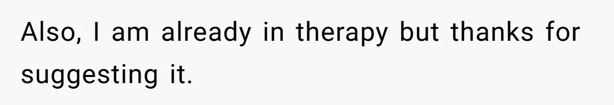 Also, I am already in therapy but thanks for suggesting it.