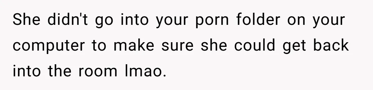 She didn't go into your porn folder on your computer to make sure she could get back into the room lmao.