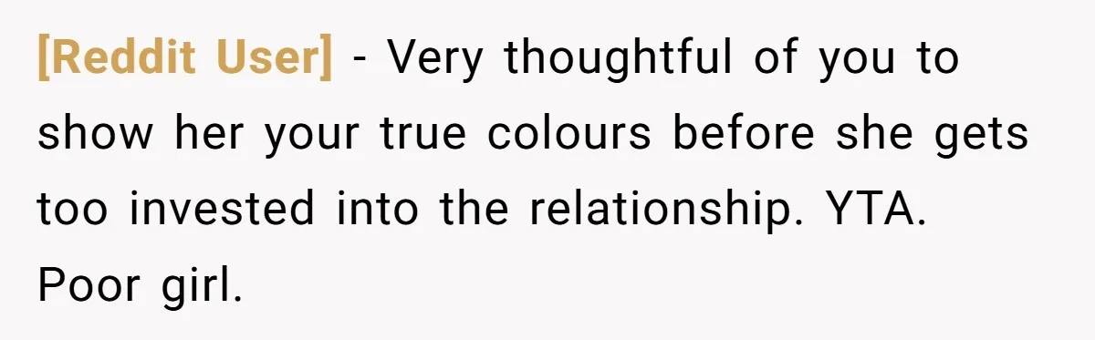 [Reddit User] − Very thoughtful of you to show her your true colours before she gets too invested into the relationship. YTA. Poor girl.
