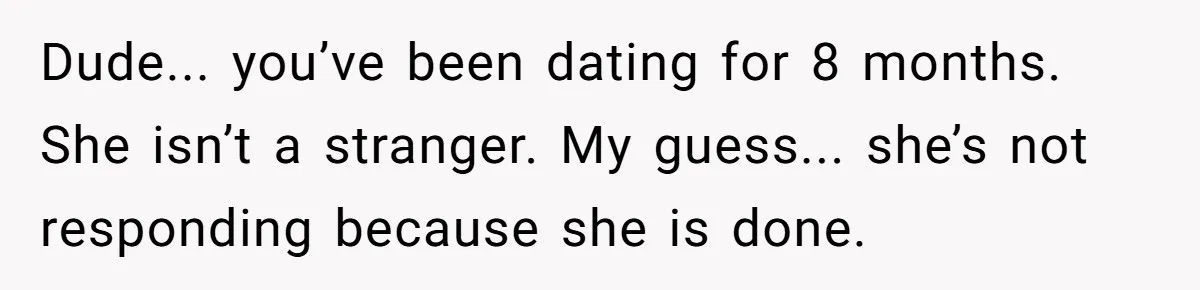 Dude... you’ve been dating for 8 months. She isn’t a stranger. My guess... she’s not responding because she is done.