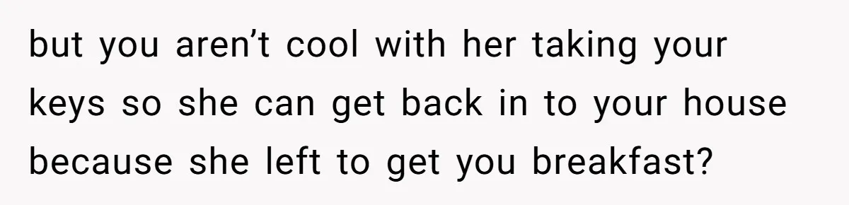 but you aren’t cool with her taking your keys so she can get back in to your house because she left to get you breakfast?
