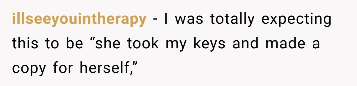 illseeyouintherapy − I was totally expecting this to be “she took my keys and made a copy for herself,”