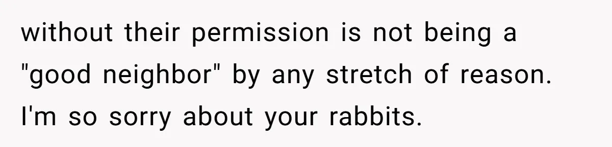without their permission is not being a "good neighbor" by any stretch of reason. I'm so sorry about your rabbits.