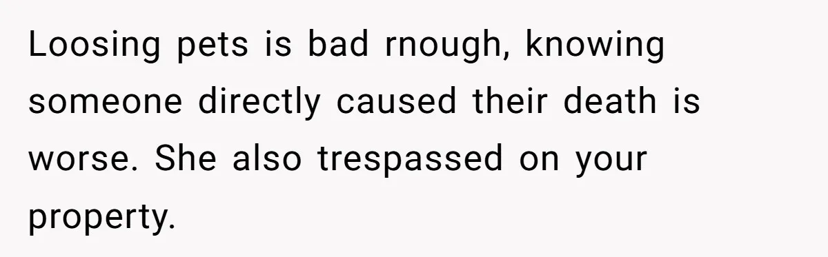 Loosing pets is bad rnough, knowing someone directly caused their death is worse. She also trespassed on your property.