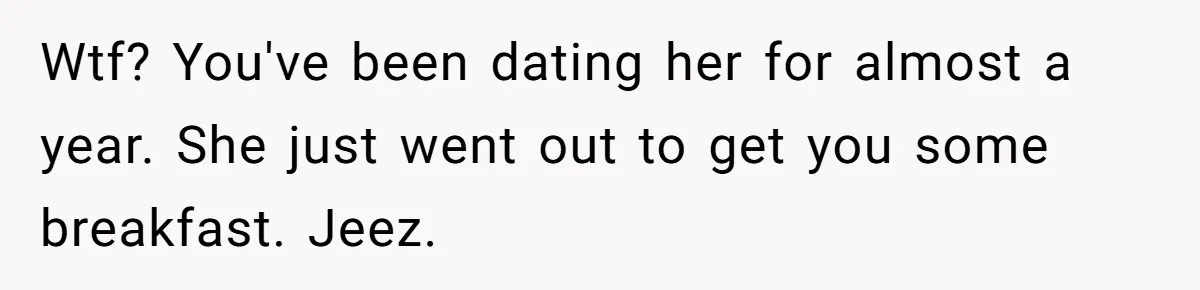 Wtf? You've been dating her for almost a year. She just went out to get you some breakfast. Jeez.