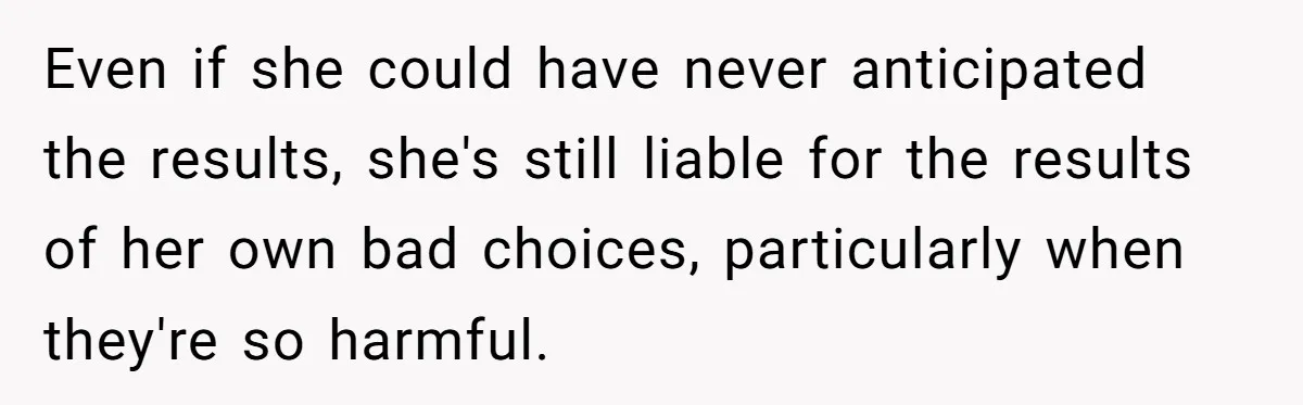 Even if she could have never anticipated the results, she's still liable for the results of her own bad choices, particularly when they're so harmful.