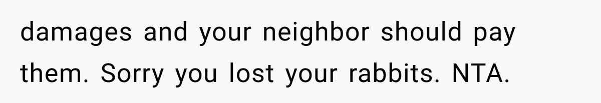 damages and your neighbor should pay them. Sorry you lost your rabbits. NTA.