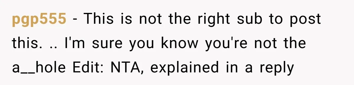 pgp555 − This is not the right sub to post this. .. I'm sure you know you're not the a__hole Edit: NTA, explained in a reply