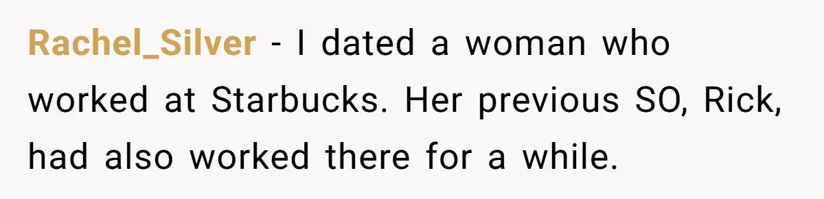 Rachel_Silver − I dated a woman who worked at Starbucks. Her previous SO, Rick, had also worked there for a while.