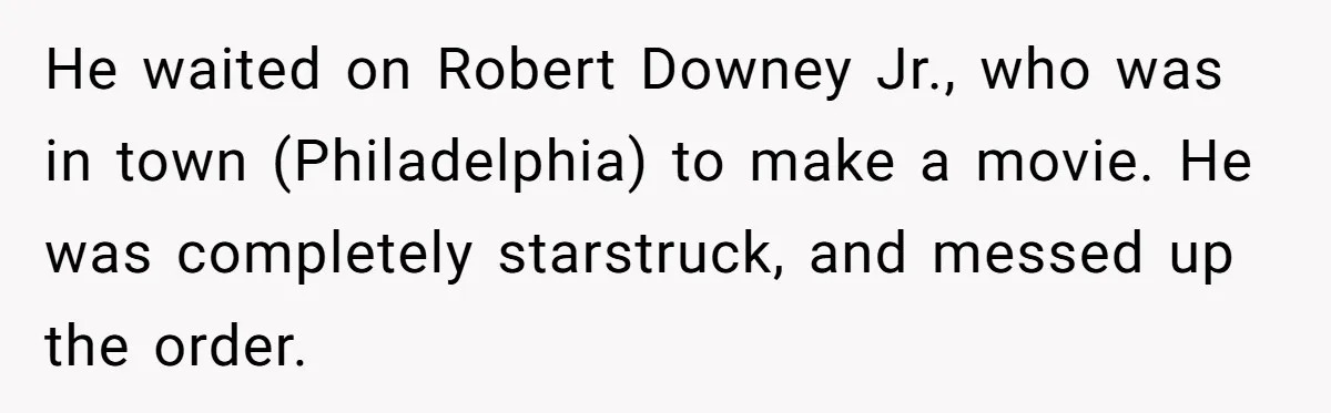 He waited on Robert Downey Jr., who was in town (Philadelphia) to make a movie. He was completely starstruck, and messed up the order.
