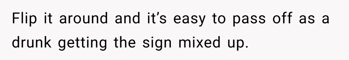 Flip it around and it’s easy to pass off as a drunk getting the sign mixed up.