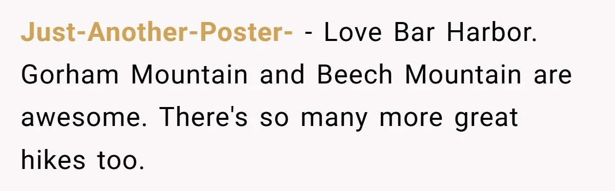 Just-Another-Poster- − Love Bar Harbor. Gorham Mountain and Beech Mountain are awesome. There's so many more great hikes too.