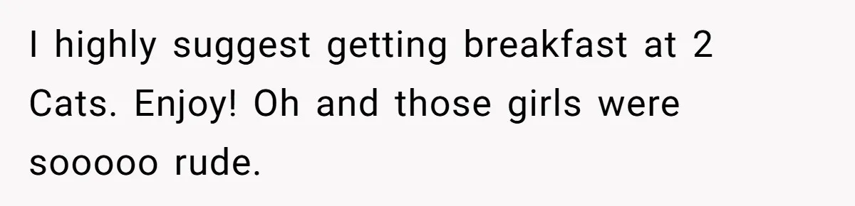 I highly suggest getting breakfast at 2 Cats. Enjoy! Oh and those girls were sooooo rude.
