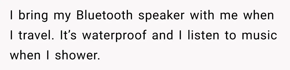 I bring my Bluetooth speaker with me when I travel. It’s waterproof and I listen to music when I shower.