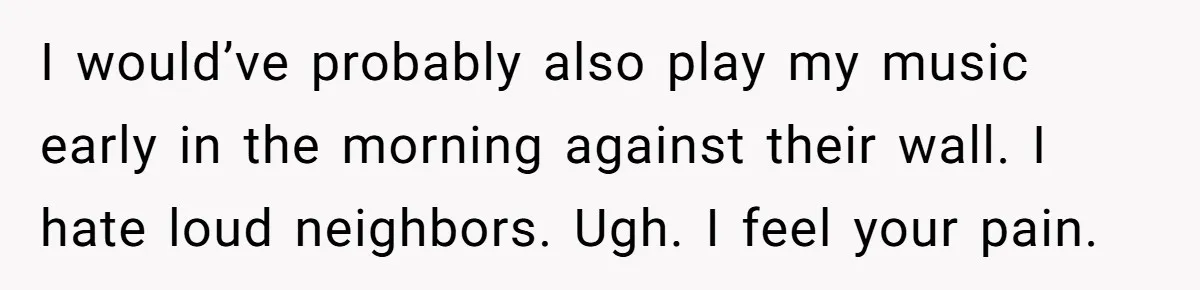 I would’ve probably also play my music early in the morning against their wall. I hate loud neighbors. Ugh. I feel your pain.