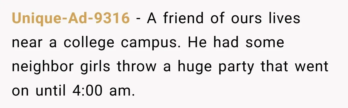 Unique-Ad-9316 − A friend of ours lives near a college campus. He had some neighbor girls throw a huge party that went on until 4:00 am.