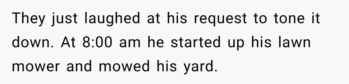 They just laughed at his request to tone it down. At 8:00 am he started up his lawn mower and mowed his yard.