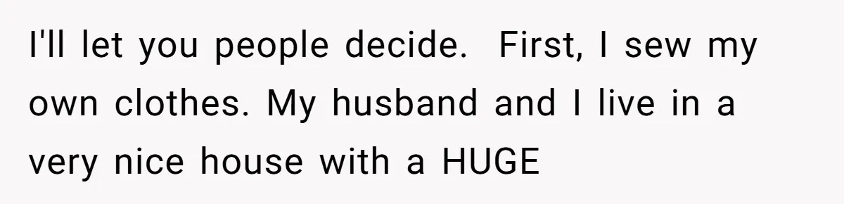 I'll let you people decide.  First, I sew my own clothes. My husband and I live in a very nice house with a HUGE